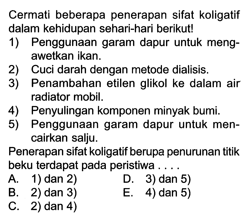 Cermati beberapa penerapan sifat koligatif dalam kehidupan sehari-hari berikut! 1) Penggunaan garam dapur untuk meng- awetkan ikan. 2) Cuci darah dengan metode dialisis. 3) Penambahan etilen glikol ke dalam air radiator mobil. 4) Penyulingan komponen minyak bumi. 5) Penggunaan garam dapur untuk men- cairkan salju: Penerapan sifat koligatif berupa penurunan titik beku terdapat pada peristiwa . . . . 