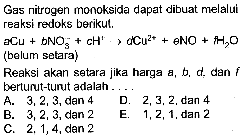 Gas nitrogen monoksida dapat dibuat melalui reaksi redoks berikut. 
a Cu + b NO3^- + c H^+ -> d Cu^(2+) + e NO + f H2O (belum setara) 
Reaksi akan setara jika harga a, b, d, dan f berturut-turut adalah 
