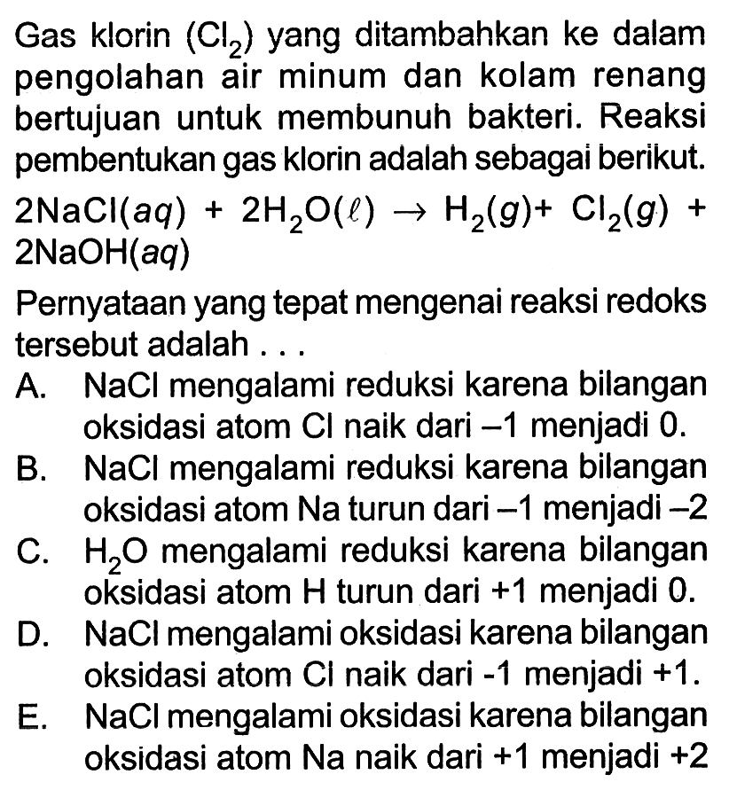 Gas klorin (Cl2) yang ditambahkan ke dalam pengolahan air minum dan kolam renang bertujuan untuk membunuh bakteri. Reaksi pembentukan gas klorin adalah sebagai berikut. 2NaCl(aq) + 2H2O(l) -> H2(g) + Cl2(g) +  2NaOH(aq) Pernyataan yang tepat mengenai reaksi redoks tersebut adalah ... A. NaCl mengalami reduksi karena bilangan oksidasi atom Cl naik dari -1 menjadi 0. B. NaCl mengalami reduksi karena bilangan oksidasi atom Na turun dari -1 menjadi -2 C. H2 O mengalami reduksi karena bilangan oksidasi atom H turun dari +1 menjadi 0. D. NaCl mengalami oksidasi karena bilangan oksidasi atom Cl naik dari -1 menjadi +1. E. NaCl mengalami oksidasi karena bilangan oksidasi atom Na naik dari +1 menjadi +2 