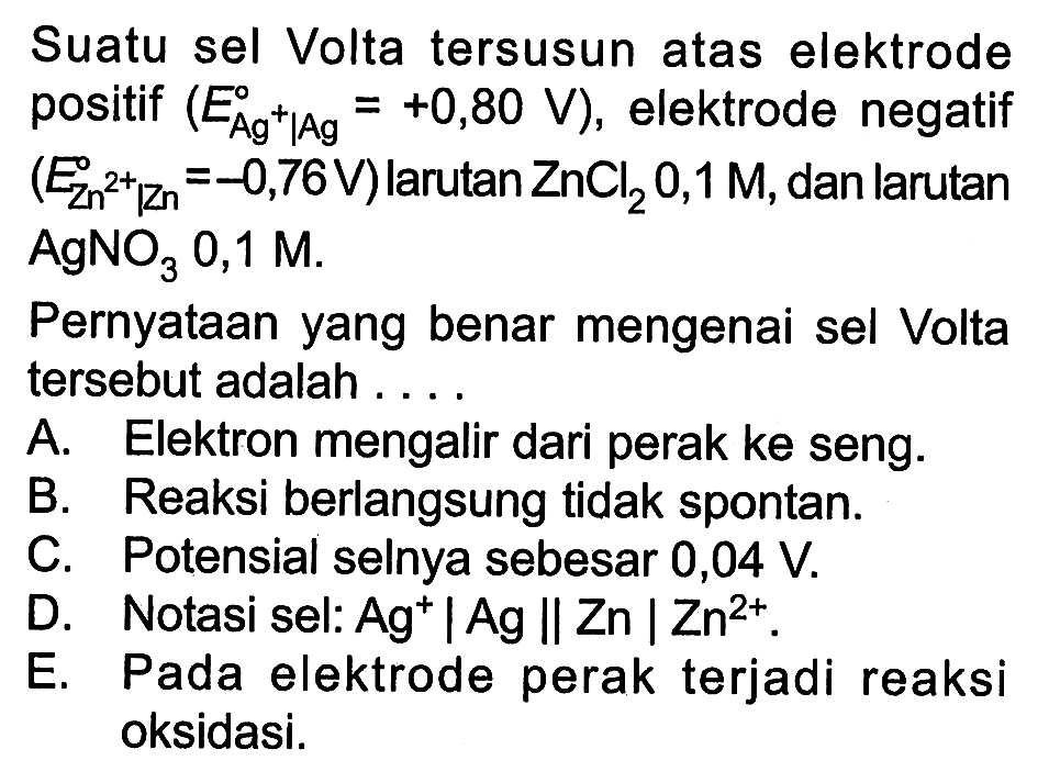 Suatu sel Volta tersusun atas elektrode positif (E Ag^+|Ag = +0,80 V), elektrode negatif (E Zn^(2+)|Zn = -0,76 V) larutan ZnCl2 0,1 M, dan larutan AgNO3 0,1 M. 
Pernyataan yang benar mengenai sel Volta tersebut adalah 
A. Elektron mengalir dari perak ke seng. B. Reaksi berlangsung tidak spontan. C. Potensial selnya sebesar 0,04 V. D. Notasi sel: Ag^+|Ag || Zn | Zn^(2+). E. Pada elektrode perak terjadi reaksi oksidasi.