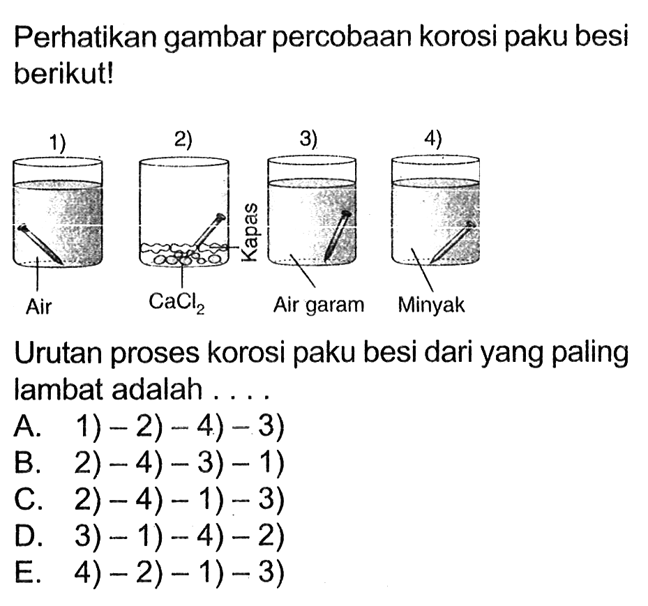 Perhatikan gambar percobaan korosi paku besi berikut! 
1) Air 2) CaCl2 Kapas 3) Air garam 4) Minyak Urutan proses korosi paku besi dari yang paling lambat adalah A. 1) - 2) - 4) - 3) B. 2) - 4)- 3) - 1) C. 2) - 4) - 1) - 3) D. 3) - 1) - 4) - 2) E. 4) - 2) - 1) - 3)