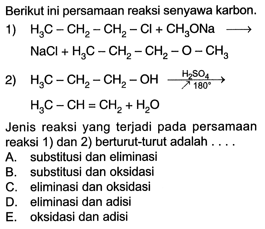 Berikut ini persamaan reaksi senyawa karbon. 
1) H3C - CH2 - CH2 - Cl + CH3ONa -> NaCl + H3C - CH2 - CH2 - O - CH3 
2) H3C - CH2 - CH2 - OH -> H2SO4 180 H3C - CH = CH2 + H2O 
Jenis reaksi yang terjadi pada persamaan reaksi 1) dan 2) berturut-turut adalah A. substitusi dan eliminasi B. substitusi dan oksidasi C. eliminasi dan oksidasi D. eliminasi dan adisi E. oksidasi dan adisi