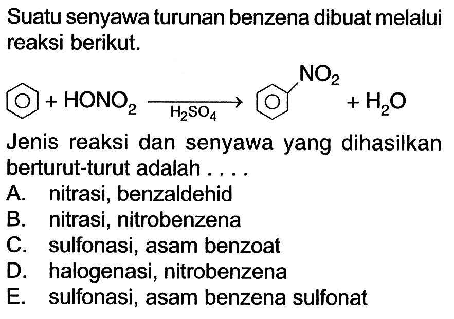 Suatu senyawa turunan benzena dibuat melalui reaksi berikut. + HONO2 -> H2SO4 NO2 +H2O Jenis reaksi dan senyawa yang dihasilkan berturut-turut adalah A. nitrasi, benzaldehid B. nitrasi, nitrobenzena C. sulfonasi, asam benzoat D. halogenasi, nitrobenzena E. sulfonasi, asam benzena sulfonat