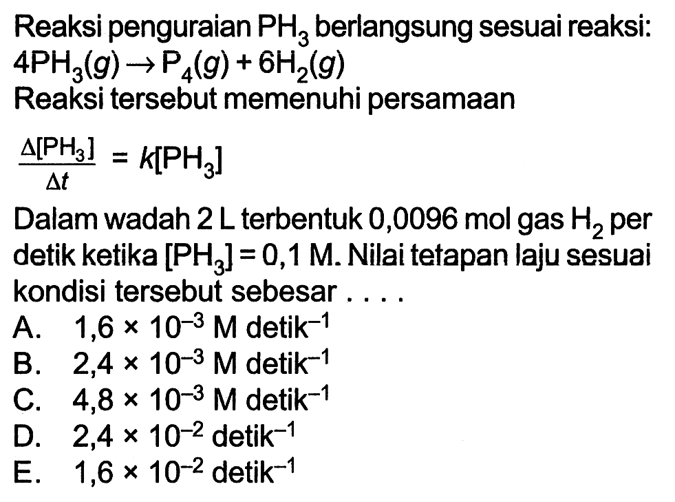 Reaksi penguraian PH3 berlangsung sesuai reaksi:  
4PH3 (g) -> P4 (g) + 6H2 (g) 
Reaksi tersebut memenuhi persamaan
(delta [PH3])/(delta t)=k[PH3]

Dalam wadah 2L terbentuk 0,0096 mol gas H2 per detik ketika  [PH3]=0,1 M . Nilai tetapan laju sesuai kondisi tersebut sebesar ....
