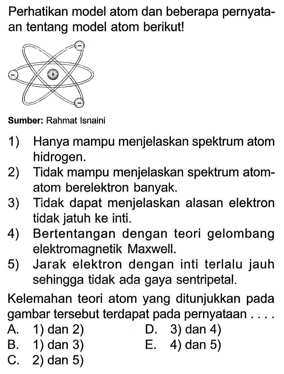 Perhatikan model atom yang beberapa pernyata- an tentang model atom berikut! - - + - Sumber: Rahmat Isnaini 1) Hanya mampu menjelaskan spektrum atom hidrogen. 2) Tidak mampu menjelaskan spektrum atom- atom berelektron banyak. 3) Tidak dapat menjelaskan alasan elektron tidak jatuh ke inti. 4) Bertentangan dengan teori gelombang elektromagnetik Maxwell. 5) Jarak elektron dengan inti terlalu jauh sehingga tidak ada gaya sentripetal. Kelemahan teori atom yang ditunjukkan pada gambar tersebut terdapat pada pernyataan . . . . 