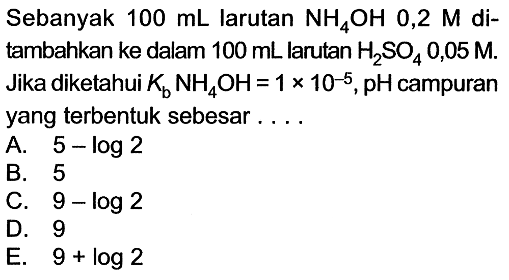 Sebanyak 100 mL larutan NH4OH 0,2 M ditambahkan ke dalam 100 mL larutan H2SO4 0,05 M. Jika diketahui Kb NH4OH=1x10^-5, pH campuran yang terbentuk sebesar ....