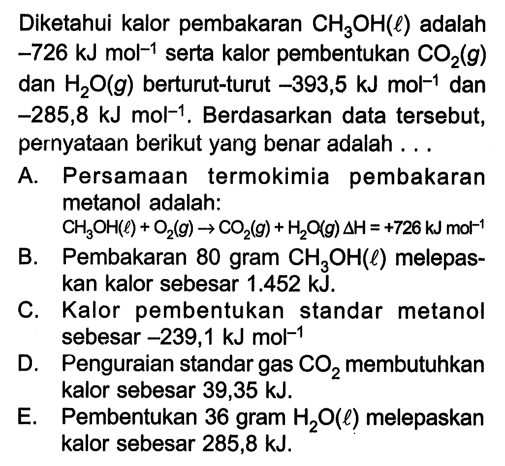 Diketahui kalor pembakaran CH3OH (l) adalah -726 kJ mol^(-1) serta kalor pembentukan CO2 (g) dan H2O (g) berturut-turut -393,5 kJ mol^(-1) dan -285,8 kJ mol^(-1). Berdasarkan data tersebut, pernyataan berikut yang benar adalah 
A. Persamaan termokimia pembakaran metanol adalah: CH3OH (l) + O2 (g) -> CO2 (g) + H2O (g) delta H = +726 kJ mol^(-1) 
B. Pembakaran 80 gram CH3OH (l) melepaskan kalor sebesar 1.452 kJ. 
C. Kalor pembentukan standar metanol sebesar -239,1 kJ mol^(-1) 
D. Penguraian standar gas CO2 membutuhkan kalor sebesar 39,35 kJ. 
E. Pembentukan 36 gram H2O (l) melepaskan kalor sebesar 285,8 kJ.