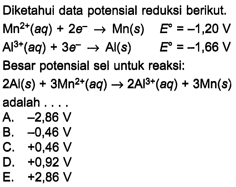 Diketahui data potensial reduksi berikut. 
Mn^(2+) (aq) + 2 e^- -> Mn (s) E = -1,20 V 
Al^(3+) (aq) + 3 e^- -> Al (s) E = -1,66 V 
Besar potensial sel untuk reaksi: 
2 Al (s) + 3 Mn^(2+) (aq) -> 2 Al^(3+) (aq) + 3 Mn (s) adalah 