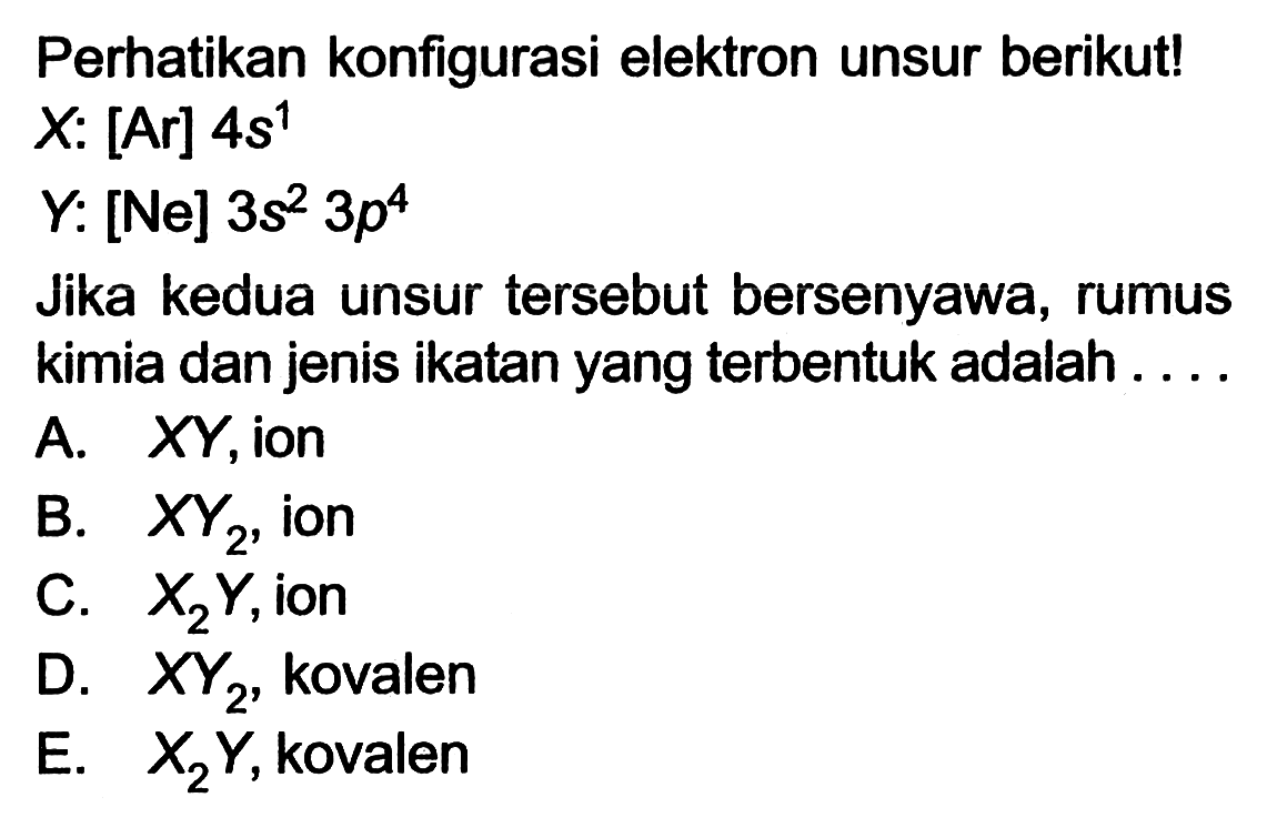 Perhatikan konfigurasi elektron unsur berikut! 
X: [Ar] 4s^1 
Y: [Ne] 3s^2 3p^4 
Jika kedua unsur tersebut bersenyawa, rumus kimia dan jenis ikatan yang terbentuk adalah 
A. XY, ion 
B. XY2, ion 
C. X2Y, ion 
D. XY2, kovalen 
E. X2Y, kovalen