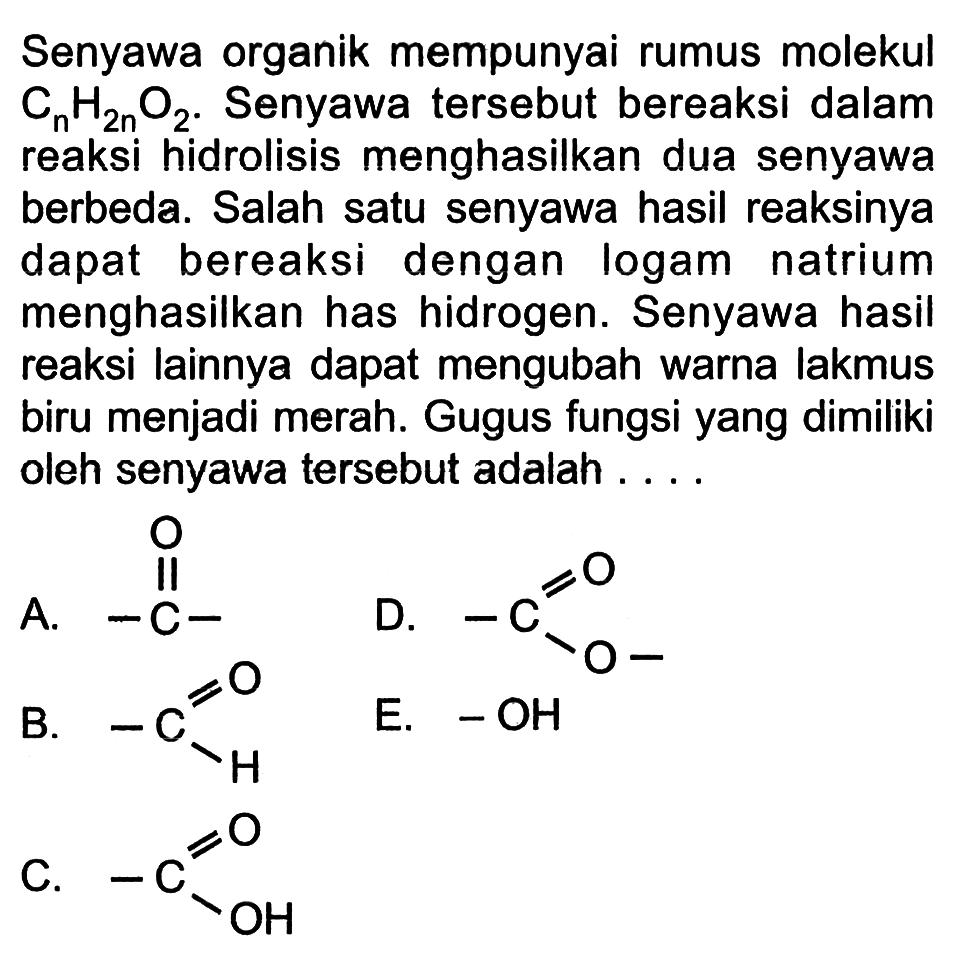 Senyawa organik mempunyai rumus molekul CnH2nO2. Senyawa tersebut bereaksi dalam reaksi hidrolisis menghasilkan dua senyawa berbeda. Salah satu senyawa hasil reaksinya dapat bereaksi dengan logam natrium menghasilkan has hidrogen. Senyawa hasil reaksi lainnya dapat mengubah warna lakmus biru menjadi merah. Gugus fungsi yang dimiliki oleh senyawa tersebut adalah 
A. C O 
B. C-H O 
C. C-OH O 
D. C-O O 
E. OH