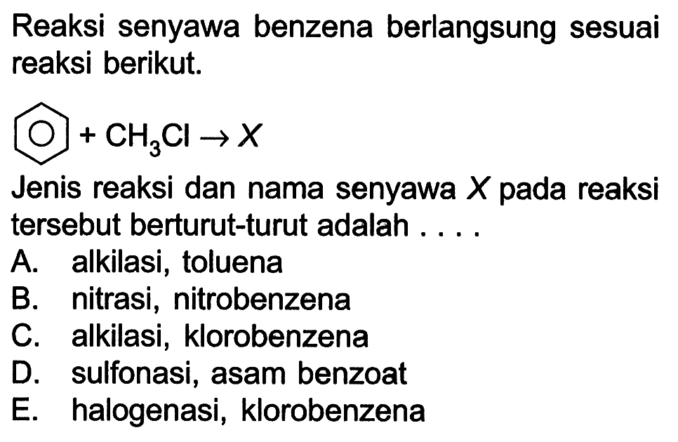 Reaksi senyawa benzena berlangsung sesuai reaksi berikut. 
+ CH3Cl -> X 
Jenis reaksi dan nama senyawa X pada reaksi tersebut berturut-turut adalah 
A. alkilasi, toluena 
B. nitrasi, nitrobenzena 
C. alkilasi, klorobenzena 
D. sulfonasi, asam benzoat 
E. halogenasi, klorobenzena