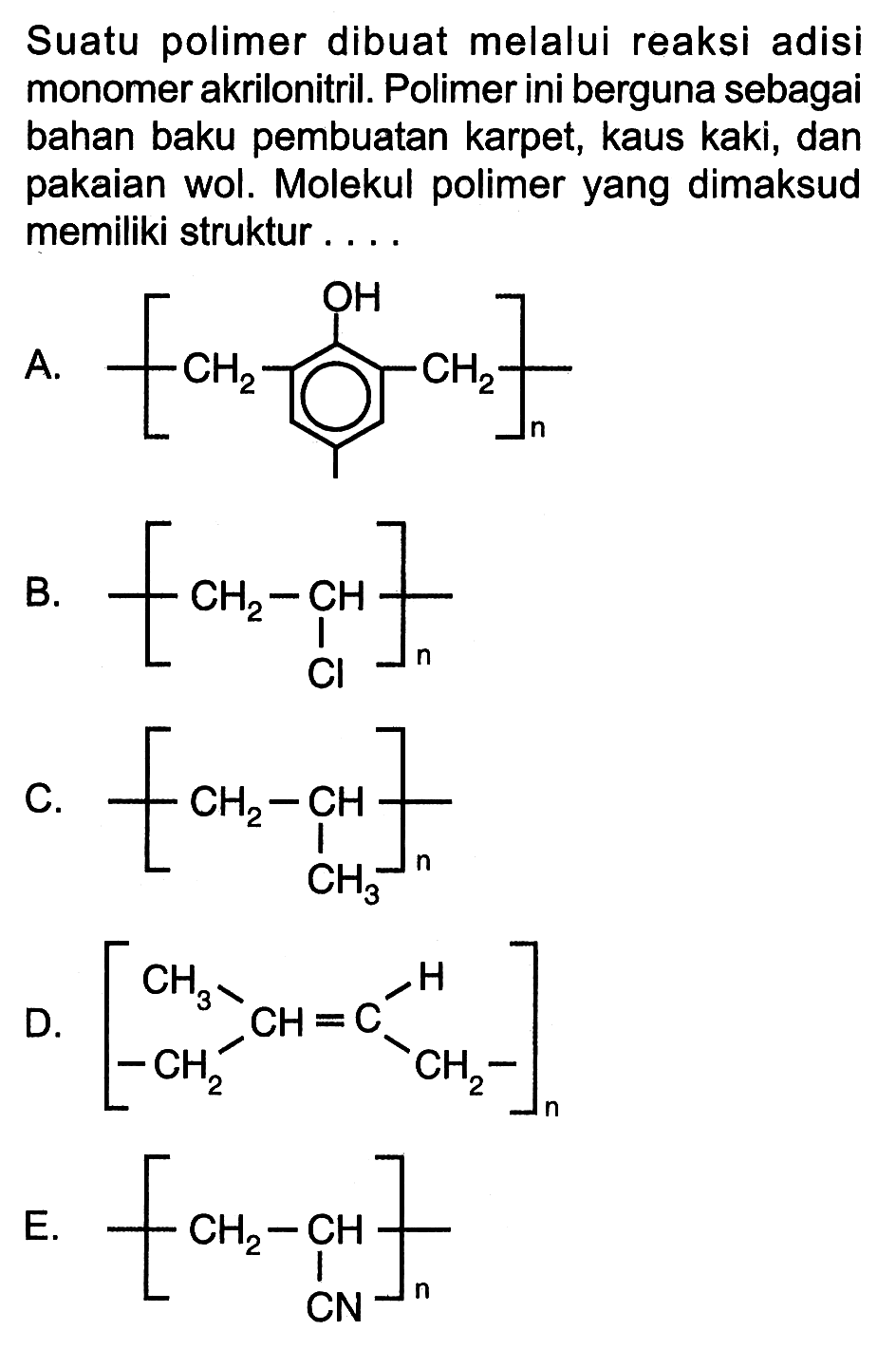 Suatu polimer dibuat melalui reaksi adisi monomer akrilonitril. Polimer ini berguna sebagai bahan baku pembuatan karpet, kaus kaki, dan pakaian wol. Molekul polimer yang dimaksud memiliki struktur ....
A. [CH2 - - CH2 OH] B. [ CH2 - CH - Cl]n C. [CH2 - CH - CH3]n D. [ CH = C CH3 CH2 H CH2]n E. [CH2 - CH -CN]n 