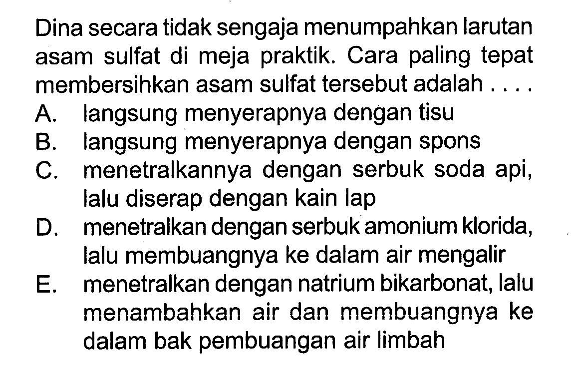 Dina secara tidak sengaja menumpahkan larutan asam sulfat di meja praktik. Cara paling tepat membersihkan asam sulfat tersebut adalah ....