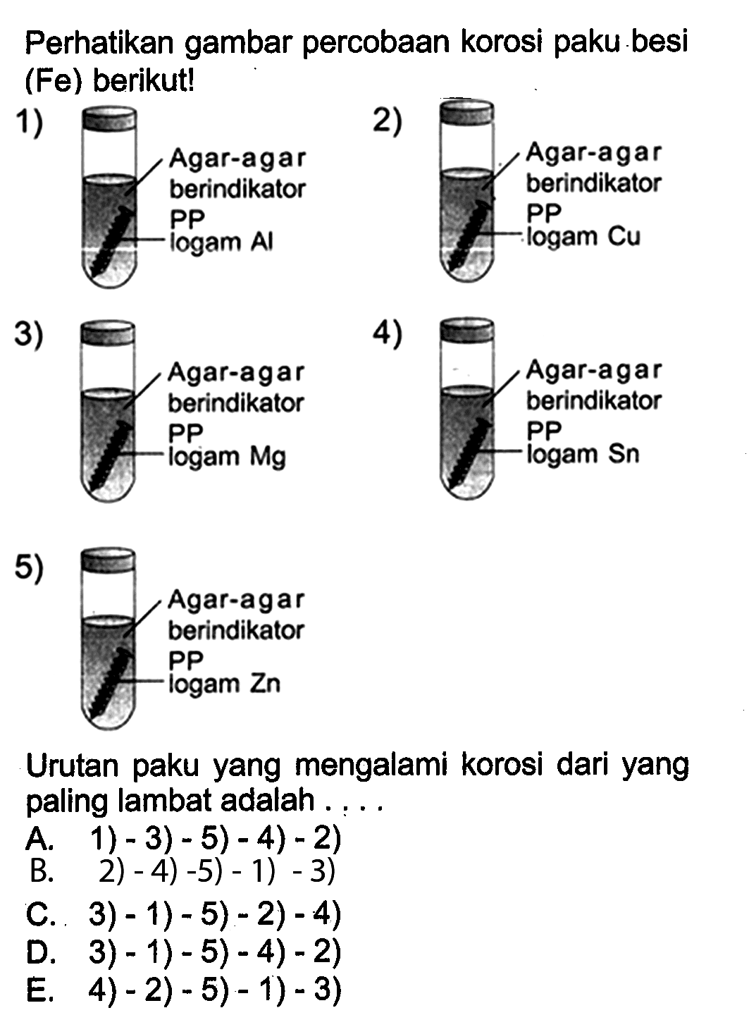 Perhatikan gambar percobaan korosi paku besi (Fe) berikut! 
1) Agar-agar berindikator PP logam Al 
2) Agar-agar berindikator PP logam Cu 
3) Agar-agar berindikator PP logam Mg 
4) Agar-agar berindikator PP logam Sn 
5) Agar-agar berindikator PP logam Zn
Urutan paku yang mengalami korosi dari yang paling lambat adalah 
A. 1) - 3) - 5) - 4) - 2) 
B. 2) - 4) - 5) - 1) - 3)
C. 3) - 1) - 5) - 2) - 4) 
D. 3) - 1) - 5) - 4) - 2) 
E. 4) - 2) - 5) - 1) - 3)