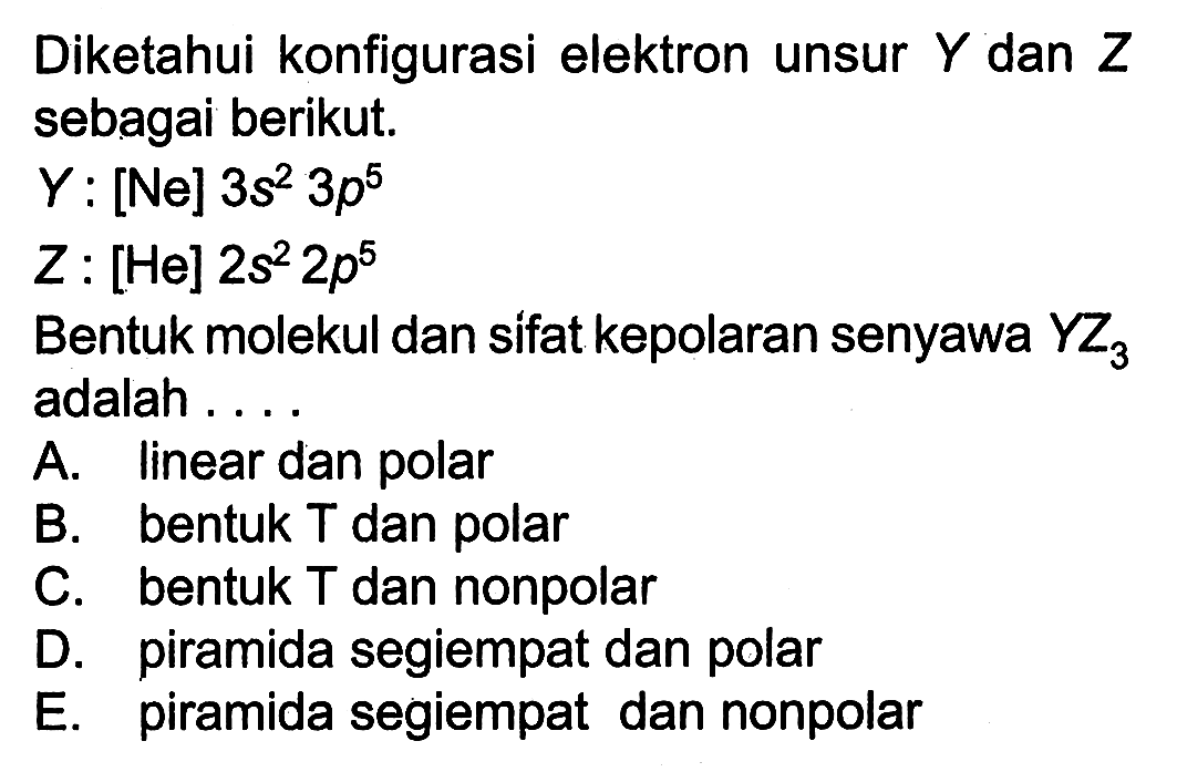 Diketahui konfigurasi elektron unsur  Y  dan  Z  sebagai berikut.
 Y  : [Ne]  3 s^(2) 3 p^(5) 
 Z  : [He]  2 s^(2) 2 p^(5) 
Bentuk molekul dan sifat kepolaran senyawa  Y Z3  adalah....
A. linear dan polar
B. bentuk T dan polar
C. bentuk  T  dan nonpolar
D. piramida segiempat dan polar
E. piramida segiempat dan nonpolar