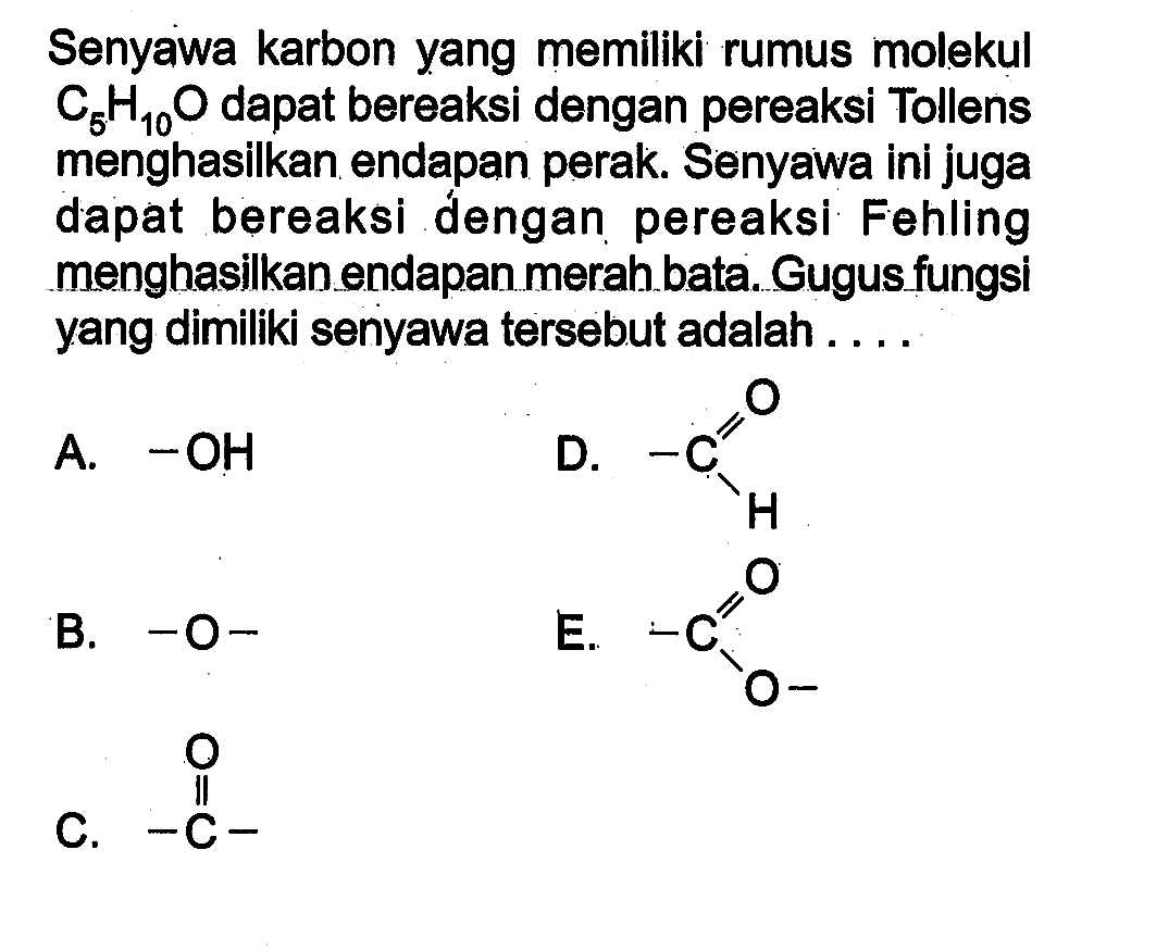 Senyawa karbon yang memiliki rumus molekul C5H10O dapat bereaksi dengan pereaksi Tollens menghasilkan endapan perak. Senyawa ini juga dapat bereaksi dengan pereaksi Fehling menghasilkanendapan merah bata. Gugus fungsi yang dimiliki senyawa tersebut adalah A. -OH D. -C O H B. -O- E. -C O C C. -C- O