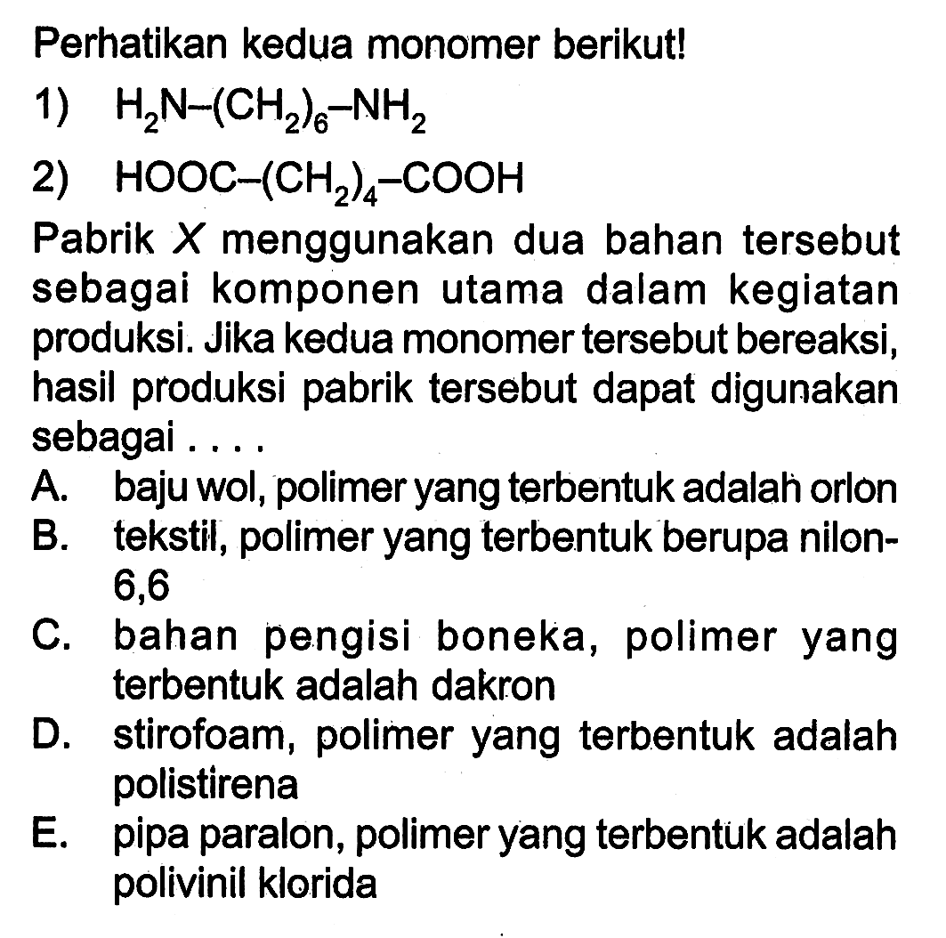 Perhatikan kedua monomer berikut! 1) H2N - (CH2)6 - NH2 2) HOOC- (CH2)4 - COOH Pabrik X menggunakan dua bahan tersebut sebagai komponen utama dalam kegiatan produksi. Jika kedua monomer tersebut bereaksi, hasil produksi pabrik tersebut dapat digunakan sebagai ....
A. baju wol, polimer yang terbentuk adalah orlon
B. tekstil, polimer yang terbentuk berupa nilon 6,6
C. bahan pengisi boneka, polimer yang terbentuk adalah dakron
D. stirofoam, polimer yang terbentuk adalah polistirena
E. pipa paralon, polimer yang terbentuk adalah polivinil klorida