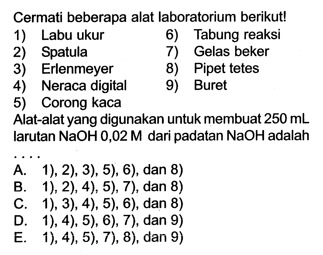 Cermati beberapa alat laboratorium berikut! 1) Labu Ukur 2) Spatula 3) Erlenmeyer 4) Neraca digital 5) Corong kaca 6) Tabung reaksi 7) Gelas beker 8) Pipet tetes 9) Buret Alat-alat yang digunakan untuk membuat 250 mL Iarutan NaOH 0,02 M dari padatan NaOH adalah ....