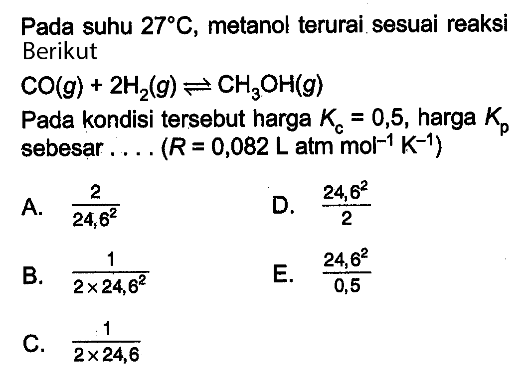 Pada suhu  27 C , metanol terurai sesuai reaksi Berikut  CO(g)+2 H2(g) <-> CH3OH(g) Pada kondisi tersebut harga  Kc=0,5 , harga  Kp  sebesar.... (R=0,082 L atm mol^(-1) K^(-1)) 