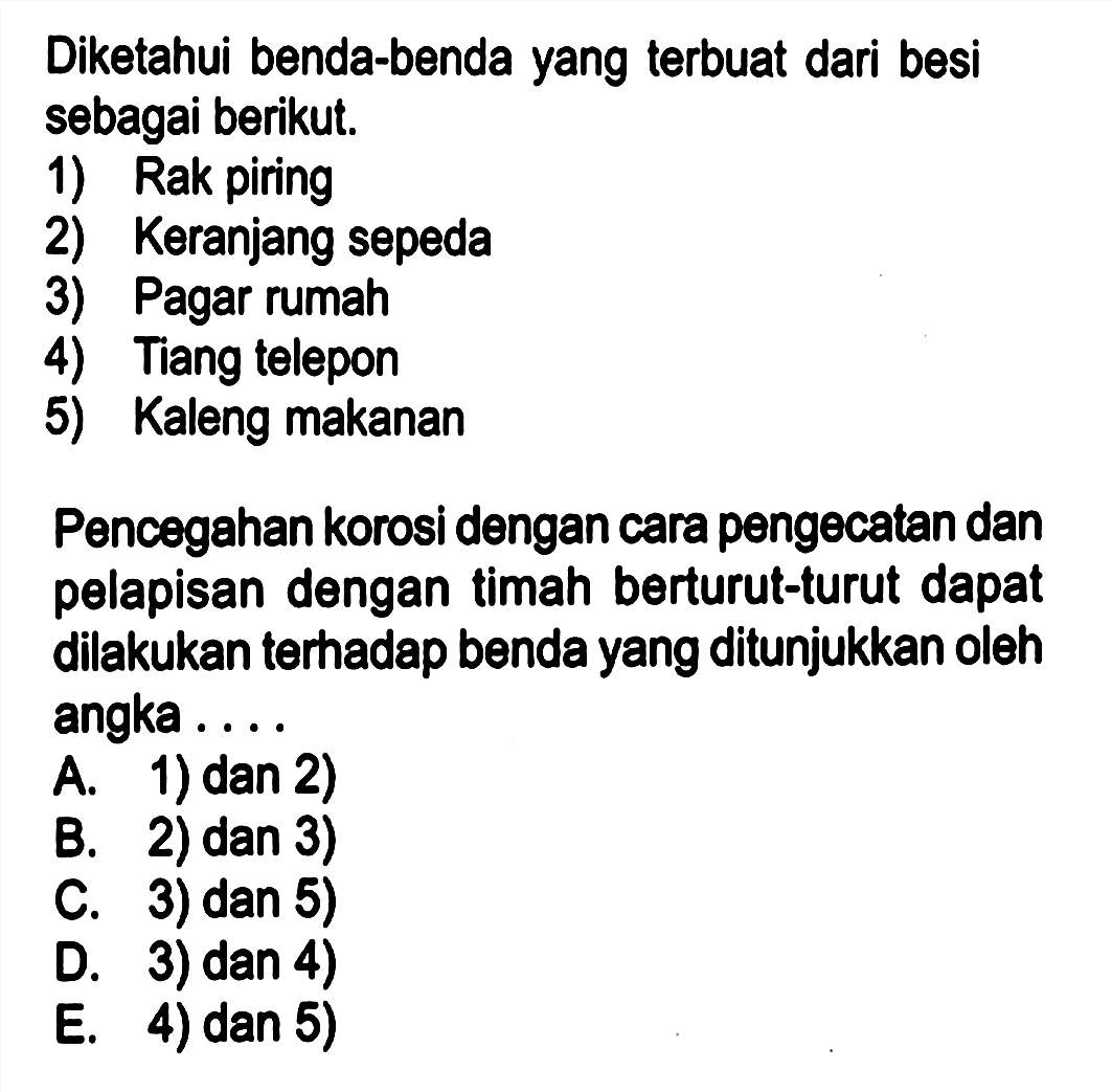 Diketahui benda-benda yang terbuat dari besi sebagai berikut.
1) Rak piring
2) Keranjang sepeda
3) Pagar rumah
4) Tiang telepon
5) Kaleng makanan
Pencegahan korosi dengan cara pengecatan dan pelapisan dengan timah berturut-turut dapat dilakukan terhadap benda yang ditunjukkan oleh angka ....