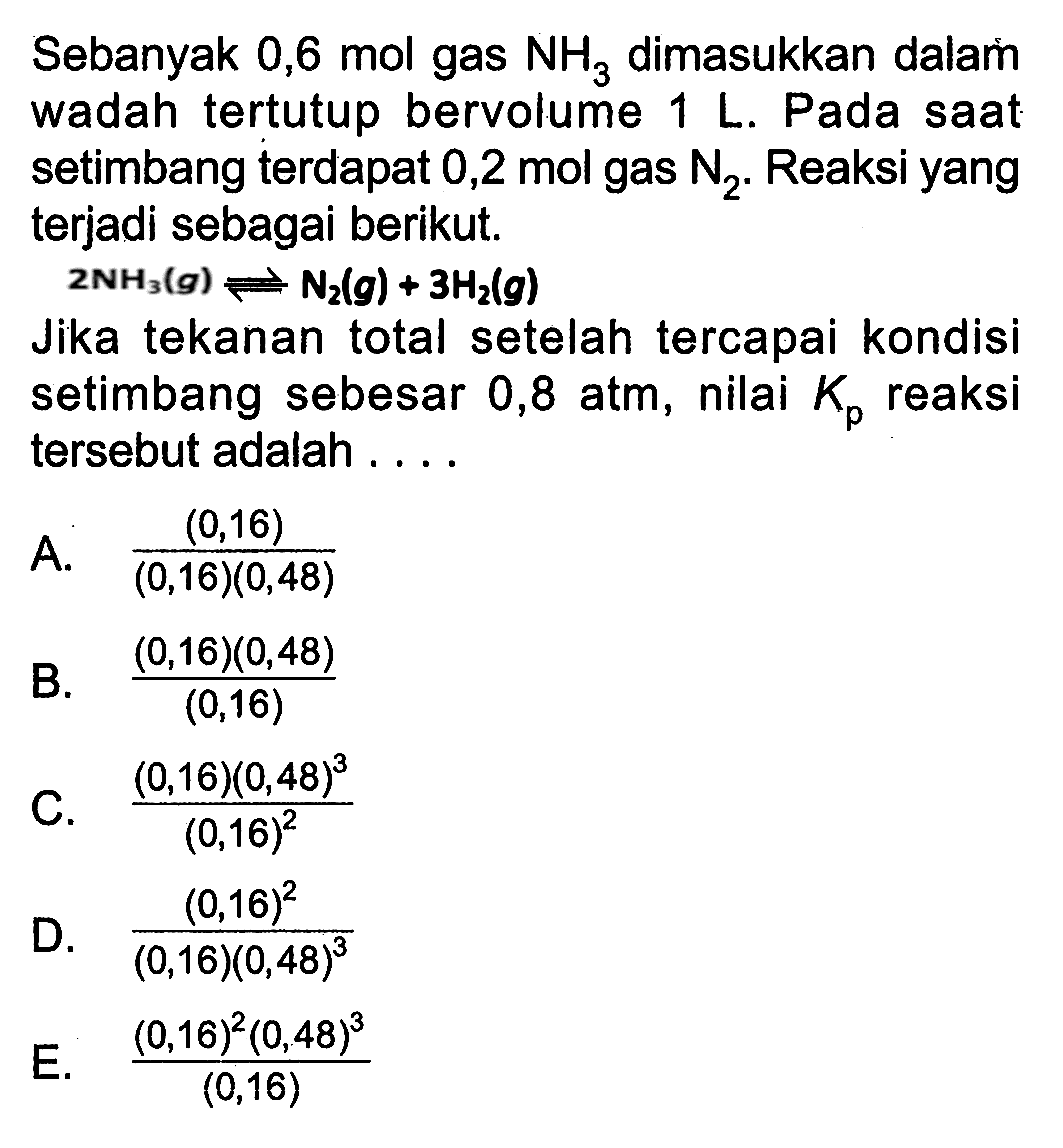 Sebanyak 0,6 mol gas NH3 dimasukkan dalam wadah tertutup bervolume 1 L. Pada saat setimbang terdapat 0,2 mol gas N2. Reaksi yang terjadi sebagai berikut. 
2 NH3 (g) <=> N2 (g) + 3 H2 (g) 
Jika tekanan total setelah tercapai kondisi setimbang sebesar 0,8 atm, nilai Kp reaksi tersebut adalah 
A (0,16)/((0,16) (0,48)) B. ((0,16)(0,48))/(0,16) C. ((0,16)(0,48)^3)/(0,16)^2 D. (0,16)^2/((0,16)(0,48)^3) E. ((0,16)^2(0,48)^3)/ (0,16)