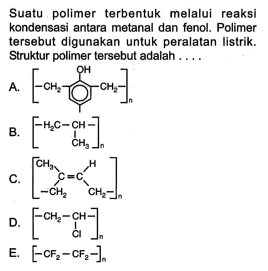 Suatu polimer terbentuk melalui reaksi kondensasi antara metanal dan fenol. Polimer tersebut digunakan untuk peralatan listrik. Struktur polimer tersebut adalah ....
A. CH2 CH2 OH n 
B. H2C CH CH3 n
C. C=C CH3 CH2 CH2 H n
D. CH2-CH CI n 
E.  [-CF2-CF2-]n 