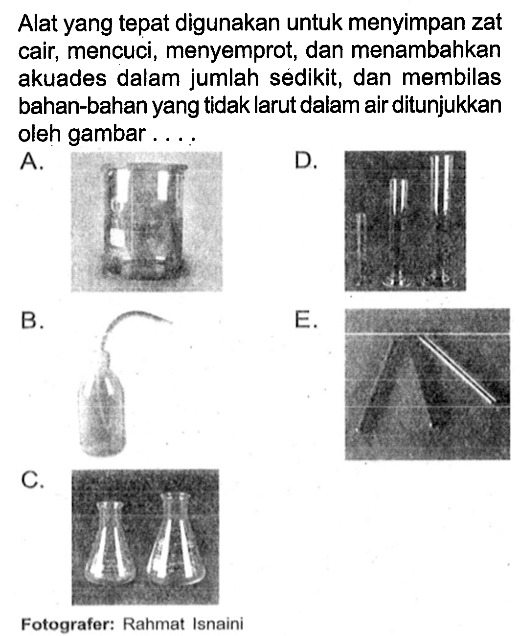 Alat yang tepat digunakan untuk menyimpan zat cair, mencuci, menyemprot, dan menambahkan akuades dalam jumlah sedikit, dan membilas bahan-bahan yang tidak larut dalam air ditunjukkan oleh gambar ....
A. (gelas beaker)
B. (botol semprot)
D. (gelas ukur) 
C. (gelas erlenmeyer) 
E.  (pipet ukur) 