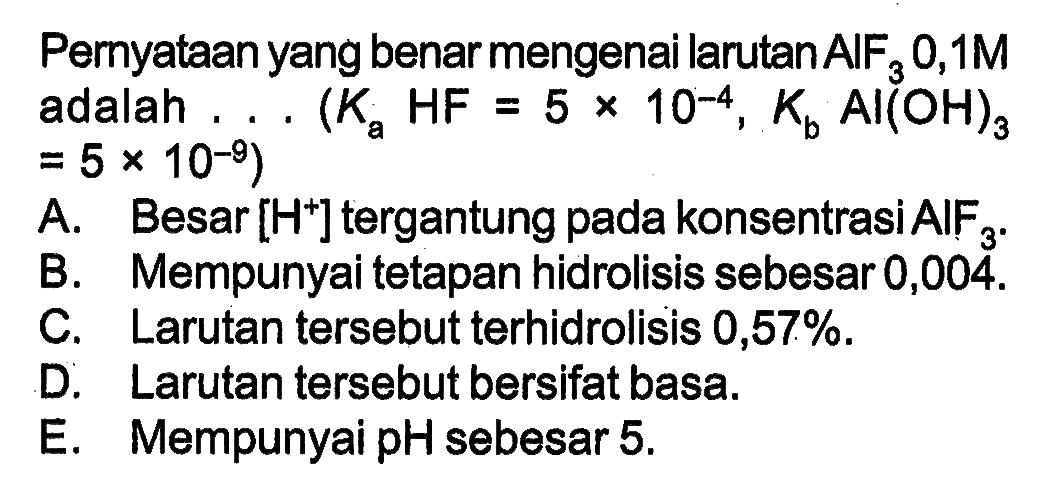 Pernyataan yang benar mengenai larutan AlF3 0,1 M adalah ... (Ka HF=5 x 10^(-4), Kb Al(OH)3=5 x 10^(-9)) 
A. Besar  [H^+] tergantung pada konsentrasi  AIF3. 
B. Mempunyai tetapan hidrolisis sebesar 0,004. 
C. Larutan tersebut terhidrolisis  0,57%. 
D. Larutan tersebut bersifat basa. 
E. Mempunyai pH sebesar  5. 