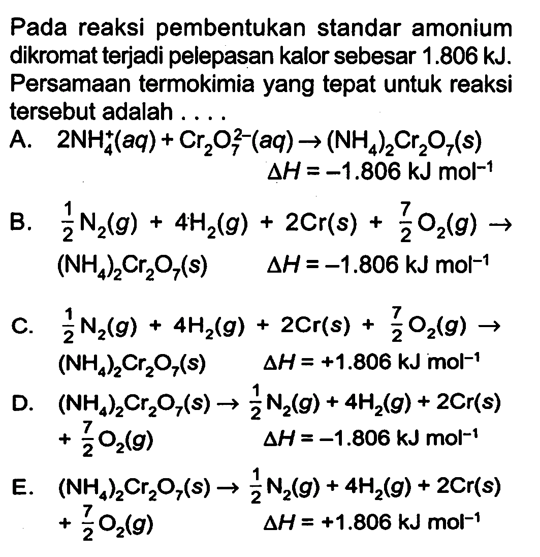 Pada reaksi pembentukan standar amonium dikromat terjadi pelepasan kalor sebesar 1.806 kJ. Persamaan termokimia yang tepat untuk reaksi tersebut adalah 
A. 2 NH4^+ (aq) + Cr2O7^(2-) (aq) -> (NH4)2Cr2O7 (s) delta H = -1.806 kJ mol^(-1) 
B. 1/2 N2 (g) + 4 H2 (g) + 2 Cr (s) + 7/2 O2 (g) -> (NH4)2Cr2O7 (s) delta H = -1.806 kJ mol^(-1) 
C. 1/2 N2 (g) + 4 H2 (g) + 2 Cr (s) + 7/2 O2 (g) -> (NH4)2Cr2O7 (s) delta H =  +1.806 kJ mol^(-1) 
D. (NH4)2Cr2O7 (s) -> 1/2 N2 (g) + 4 H2 (g) + 2 Cr(s) + 7/2 O2 (g) delta H = -1.806 kJ mol^(-1) 
E. (NH4)2Cr2O7(s) -> 1/2 N2 (g) + 4 H2 (g) + 2 Cr (s) + 7/2 O2 (g) delta H =  +1.806 kJ mol^(-1) 