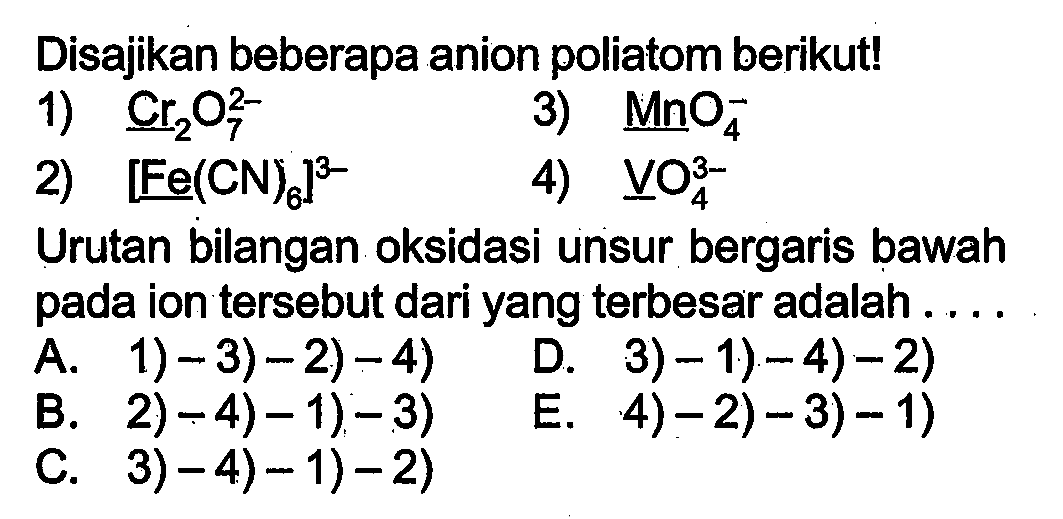 Disajikan beberapa anion poliatom berikut!
1) Cr2 O7^(2-) 
3) MnO4^- 
2) [Fe(CN)6]^(3-) 
4) VO4^(3-) 
Urutan bilangan oksidasi unsur bergaris bawah pada ion tersebut dari yang terbesar adalah ....
A. 1)-3)-2)-4) 
D. 3)- 1)-4)-2)
B. 2)-4)-1)-3) 
E. 4)-2)-3)-1)
C. 3-4)-1)-2) 