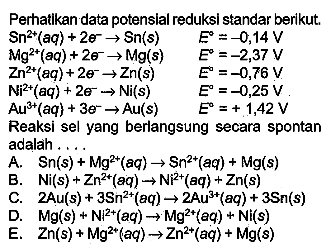 Perhatikan data potensial reduksi standar berikut. 
Sn^(2+) (aq) + 2 e^- -> Sn (s) E = -0,14 V 
Mg^(2+) (aq) + 2 e^- -> Mg (s) E = -2,37 V 
Zn^(2+) (aq) + 2 e^- -> Zn (s) E= -0,76 V 
Ni^(2+) (aq) + 2 e^- -> Ni (s) E = -0,25 V 
Au^(3+) (aq) + 3 e^- -> Au (s) E = +1,42 V 
Reaksi sel yang berlangsung secara spontan adalah 
A. Sn (s) + Mg^(2+) (aq) -> Sn^(2+) (aq) + Mg (s) 
B. Ni (s) + Zn^(2+) (aq) -> Ni^(2+) (aq) + Zn (s) 
C. 2 Au (s) + 3 Sn^(2+) (aq) -> 2 Au^(3+) (aq) + 3 Sn (s) 
D. Mg (s) + Ni^(2+) (aq) -> Mg^(2+) (aq) + Ni (s) 
E. Zn (s) + Mg^(2+) (aq) -> Zn^(2+) (aq) + Mg(s) 