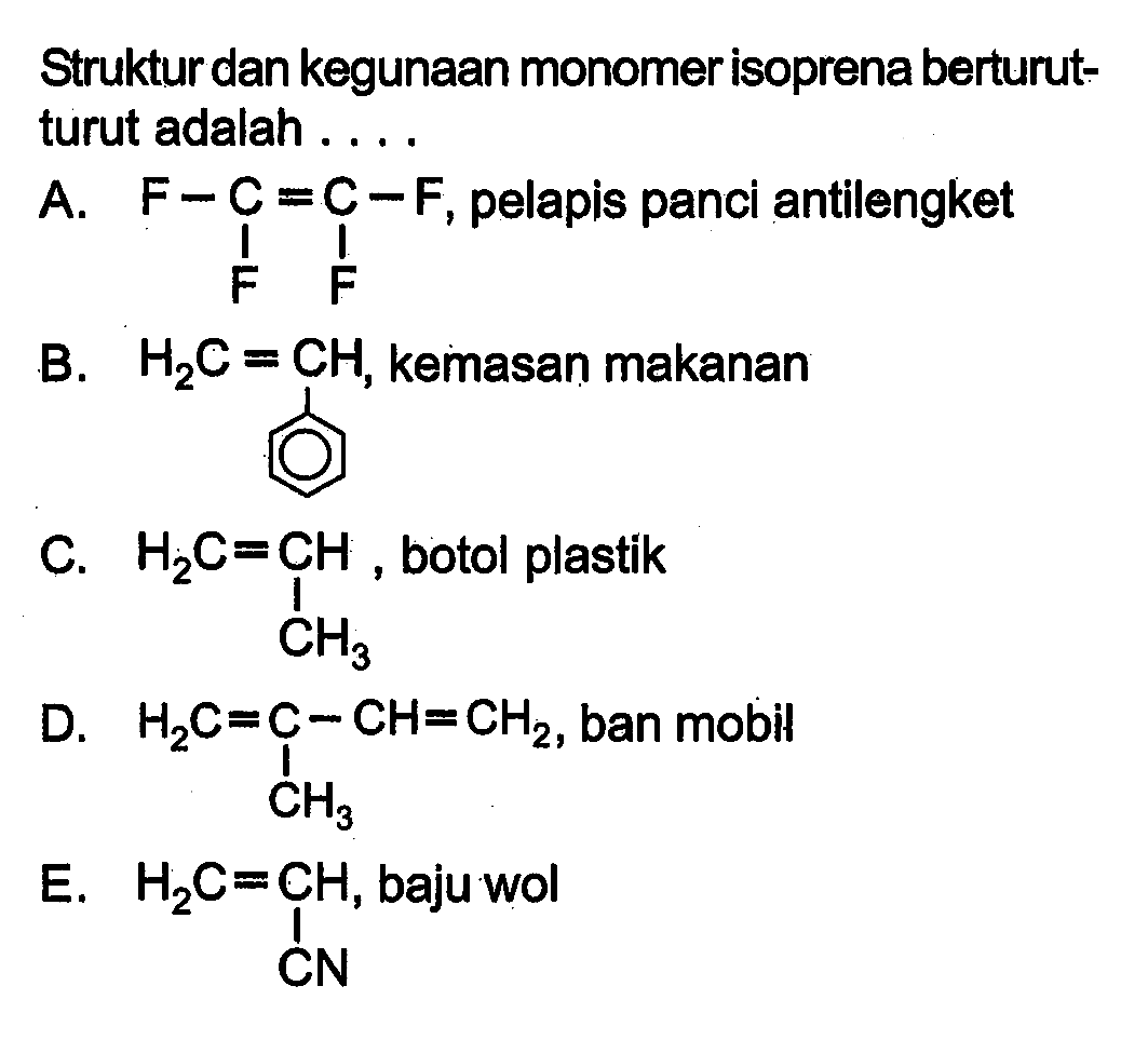 Struktur dan kegunaan monomer isoprena berturut-turut adalah ....
A. F-C=C-F F F, pelapis panci antilengket
B. H2C+CH, kemasan makanan
C. H2C=Ch CH3, botol plastik 
D. H2C=C-CH=CH2 CH3, ban mobil 
E. H2C=CH CN, baju wol