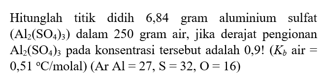 Hitunglah titik didih 6,84 gram aluminium sulfat (Al2(SO4)3) dalam 250 gram air, jika derajat pengionan Al2(SO4)3 pada konsentrasi tersebut adalah 0,9! (Kb air = 0,51 C/molal) (Ar Al = 27, S = 32, O = 16)