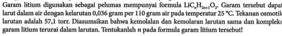 Garam litium digunakan sebagai pelumas mempunyai formula LiCnH(2n + 1)O2+ Garam tersebut dapat larut dalam air dengan kelarutan 0,036 gram per 110 gram air pada temperatur 25 C. Tekanan osmotik larutan adalah 57,1 torr. Diasumsikan bahwa kemolalan dan kemolaran larutan sama dan kompleks garam litium terurai dalam larutan. Tentukanlah n pada formula garam litium tersebut!