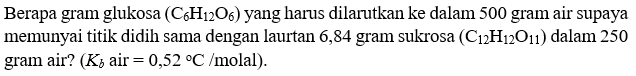 Berapa gram glukosa (C6H12O6) yang harus dilarutkan ke dalam 500 gram air supaya memunyai titik didih sama dengan laurtan 6,84 gram sukrosa (C12H12O11) dalam 250 gram air? (Kb air = 0,52 C / molal).