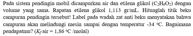 Pada sistem pendingin mobil dicampurkan air dan etilena glikol (C2H6O2) dengan volume yang sama. Rapatan etilena glikol  1,113 gr/mL . Hitunglah titik beku campuran pendingin tersebut! Label pada wadah zat anti beku menyatakan bahwa campuran akan melindungi mesin sampai dengan temperatur  -34 C . Bagaimana pendapatmu? (Kf air= 1,86 C/molal)