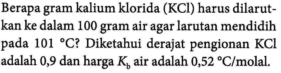 Berapa gram kalium klorida (KCl) harus dilarutkan ke dalam 100 gram air agar larutan mendidih pada 101 C? Diketahui derajat pengionan KCl adalah 0,9 dan harga Kb air adalah 0,52 C/molal.