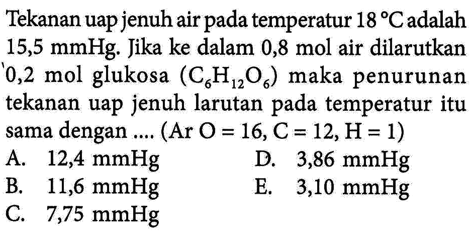 Tekanan uap jenuh air temperatur 18 Cadalah 15,5 mmHg. Jika ke dalam 0,8 mol air dilarutkan 0,2 mol glukosa (C6H12O6) maka penurunan tekanan uap jenuh larutan pada temperatur itu sama dengan ... (Ar O = 16, C = 12, H= 1)