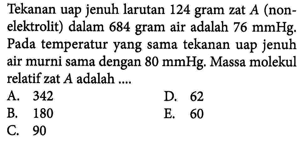 Tekanan uap jenuh larutan 124 gram zat A (non-elektrolit) dalam 684 gram air adalah 76 mmHg. Pada temperatur yang sama tekanan uap jenuh air murni sama dengan 80 mmHg. Massa molekul relatif zat A adalah ...