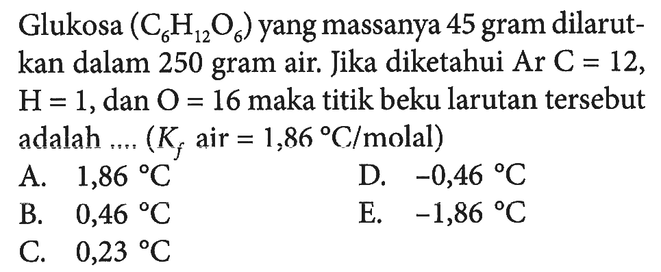 Glukosa (C6H12O6) yang massanya 45 gram dilarut-kan dalam 250 gram air. Jika diketahui Ar C = 12, H=1,dan 0 = 16 maka titik beku larutan tersebut adalah .... (Kf air = 1,86 C/molal)