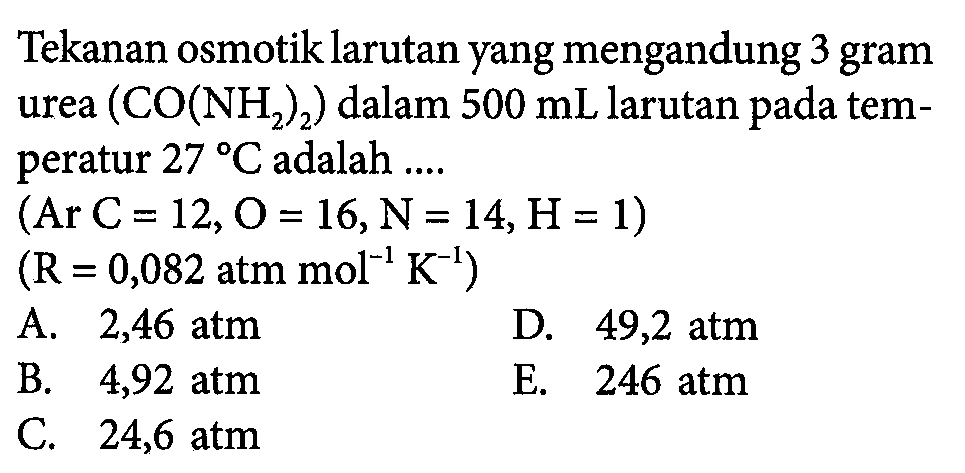 Tekanan osmotik larutan yang mengandung 3 gram urea  (CO(NH2)2) dalam 500 mL larutan pada temperatur 27 C adalah  ... .  (Ar C=12, O=16, N=14, H=1)  (R=0,082 atm mol^-1 K^-1) 