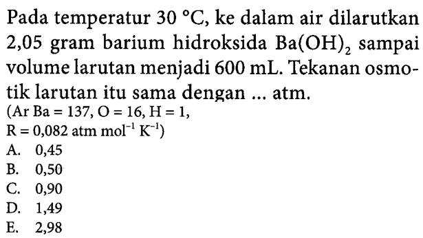 Pada temperatur 30 C, ke dalam air dilarutkan 2,05 gram barium hidroksida Ba(OH)2 sampai volume larutan menjadi 600 mL. Tekanan osmotik larutan itu sama dengan ... atm. (Ar Ba = 137, O = 16, H =1, R= 0,082 atm mol^-1 K^-1) ....