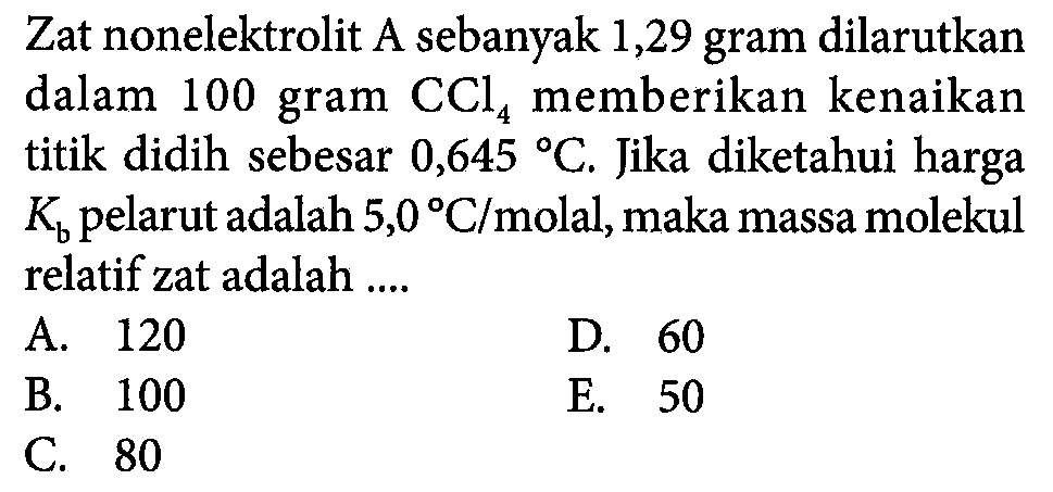 Zat nonelektrolit A sebanyak 1,29 gram dilarutkan dalam 100 gram CCl4 memberikan kenaikan titik didih sebesar 0,645 C. Jika diketahui harga Kb pelarut adalah 5,0 C/molal,maka massa molekul relatif zat adalah ...