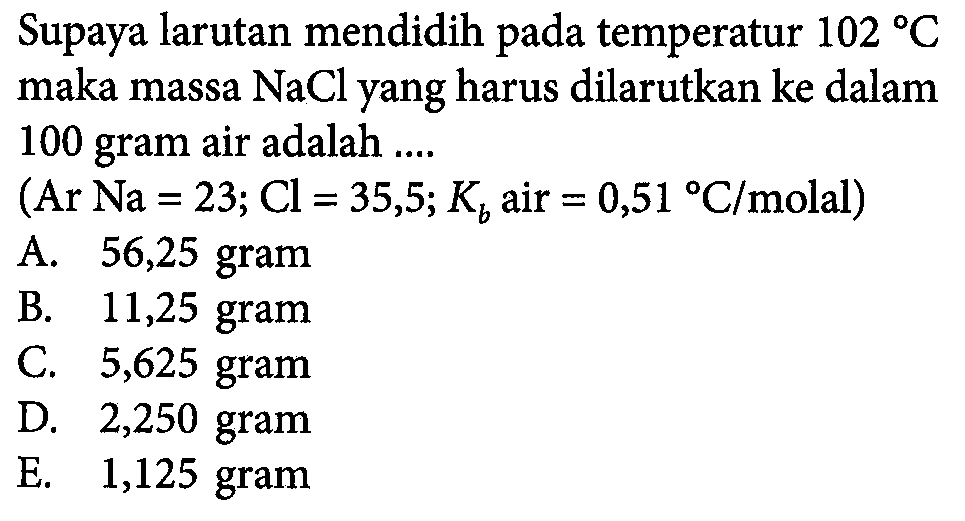 Supaya larutan mendidih pada temperatur 102 C maka massa NaCl yang harus dilarutkan ke dalam 100 gram air adalah (Ar Na = 23; Cl = 35,5; Kb air = 0,51 C/molal)