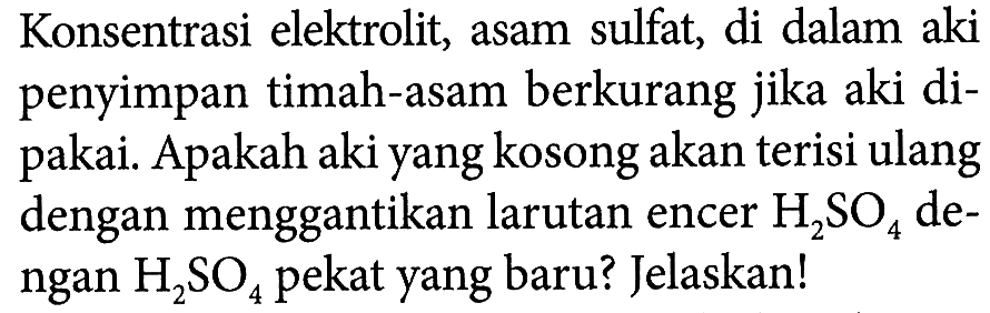 Konsentrasi elektrolit, asam sulfat, di dalam aki penyimpan timah-asam berkurang jika aki dipakai. Apakah aki yang kosong akan terisi ulang dengan menggantikan larutan encer H2SO4 dengan H2SO4 pekat yang baru? Jelaskan!