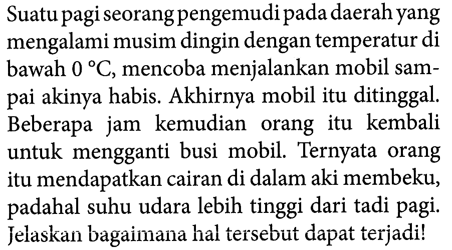 Suatu pagi seorang pengemudi pada daerah yang mengalami musim dingin dengan temperatur di bawah 0 C, mencoba menjalankan mobil sampai akinya habis. Akhirnya mobil itu ditinggal. Beberapa jam kemudian orang itu kembali untuk mengganti busi mobil. Ternyata orang itu mendapatkan cairan di dalam aki membeku, padahal suhu udara lebih tinggi dari tadi pagi. Jelaskan bagaimana hal tersebut dapat terjadi!