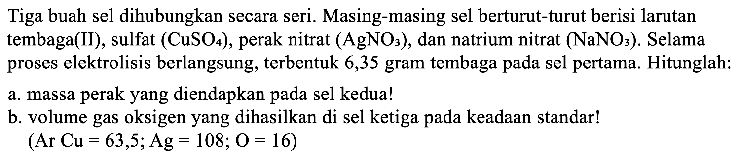 Tiga buah sel dihubungkan secara seri. Masing-masing sel berturut-turut berisi larutan tembaga(II), sulfat (CuSO4), perak nitrat (AgNOs), dan natrium nitrat (NaNO3). Selama proses elektrolisis berlangsung, terbentuk 6,35 gram tembaga pada sel pertama. Hitunglah: a. massa perak yang diendapkan pada sel kedua! b. volume gas oksigen yang dihasilkan di sel ketiga pada keadaan standar! (Ar Cu = 63,5; Ag =108; O = 16)