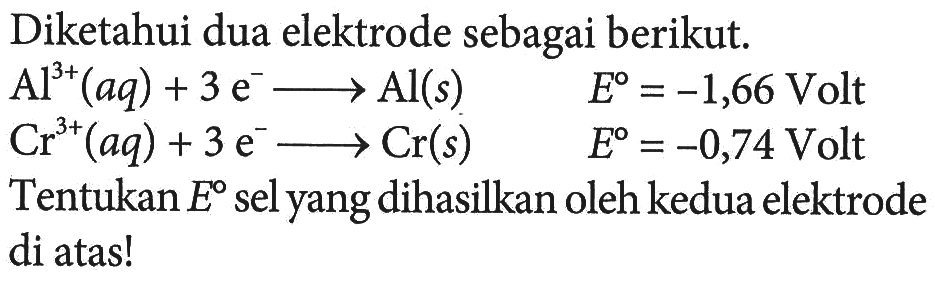 Diketahui dua elektrode sebagai berikut. 
Al^(3+) (aq) + 3 e^- -> Al (s) E = -1,66 Volt 
Cr^(3+) (aq) + 3 e^- -> Cr (s) E = -0,74 Volt 
Tentukan E sel yang dihasilkan oleh kedua elektrode di atas!