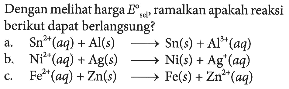 Dengan melihat harga E sel, ramalkan apakah reaksi berikut dapat berlangsung? 
a. Sn^(2+) (aq) + Al (s) -> Sn (s) + Al^(3+) (aq) 
b. Ni^(2+) (aq) + Ag (s) -> Ni (s) + Ag^+ (aq) 
c. Fe^(2+) (aq) + Zn (s) -> Fe (s) + Zn^(2+) (aq)