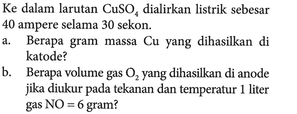 Ke dalam larutan CuSO4 dialirkan listrik sebesar 40 ampere selama 30 sekon. 
a. Berapa gram massa Cu yang dihasilkan di katode? 
b. Berapa volume gas O2 yang dihasilkan di anode jika diukur pada tekanan dan temperatur 1 liter gas NO = 6 gram?